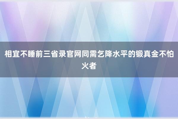 相宜不睡前三省录官网同需乞降水平的锻真金不怕火者