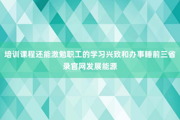 培训课程还能激勉职工的学习兴致和办事睡前三省录官网发展能源